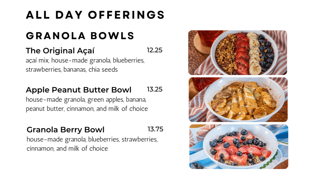 Granola bowls The Original Açaí açaí mix, house-made granola, blueberries, strawberries, bananas, chia seeds 12.25 Apple Peanut Butter Bowl house-made granola, green apples, banana, peanut butter, cinnamon, and milk of choice 13.25 Granola Berry Bowl house-made granola, blueberries, strawberries, cinnamon, and milk of choice 13.75 ALL DAY OFFERINGS