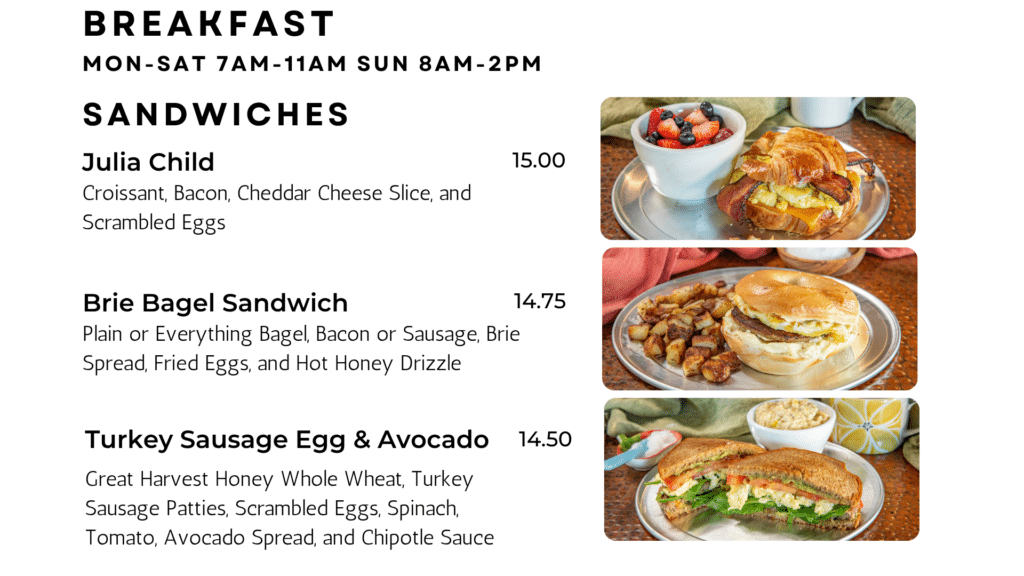 SANDWICHES Julia Child Croissant, Bacon, Cheddar Cheese Slice, and Scrambled Eggs 15.00 Brie Bagel Sandwich Plain or Everything Bagel, Bacon or Sausage, Brie Spread, Fried Eggs, and Hot Honey Drizzle 14.75 Turkey Sausage Egg & Avocado Great Harvest Honey Whole Wheat, Turkey Sausage Patties, Scrambled Eggs, Spinach, Tomato, Avocado Spread, and Chipotle Sauce 14.50 Breakfast Mon-sat 7am-11am sun 8am-2pm