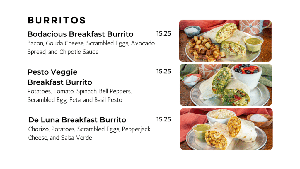 BURRITOS Bodacious Breakfast Burrito Bacon, Gouda Cheese, Scrambled Eggs, Avocado Spread, and Chipotle Sauce 15.25 Pesto Veggie Breakfast Burrito Potatoes, Tomato, Spinach, Bell Peppers, Scrambled Egg, Feta, and Basil Pesto 15.25 De Luna Breakfast Burrito Chorizo, Potatoes, Scrambled Eggs, Pepperjack Cheese, and Salsa Verde 15.25