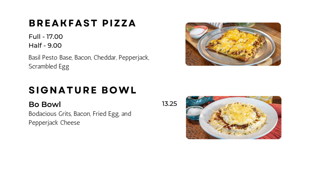 bREAKFAST PIZZA Full - 17.00 Half - 9.00 Basil Pesto Base, Bacon, Cheddar, Pepperjack, Scrambled Egg Bo Bowl Bodacious Grits, Bacon, Fried Egg, and Pepperjack Cheese 13.25 Signature bowl