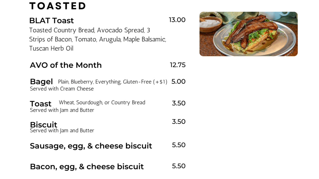 BLAT Toast Toasted Country Bread, Avocado Spread, 3 Strips of Bacon, Tomato, Arugula, Maple Balsamic, Tuscan Herb Oil 13.00 AVO of the Month 12.75 tOASTED Bagel 5.00 Plain, Blueberry, Everything, Gluten-Free (+$1) Toast 3.50 Wheat, Sourdough, or Country Bread Biscuit 3.50 Served with Cream Cheese Served with Jam and Butter Served with Jam and Butter Sausage, egg, & cheese biscuit 5.50 Bacon, egg, & cheese biscuit 5.50