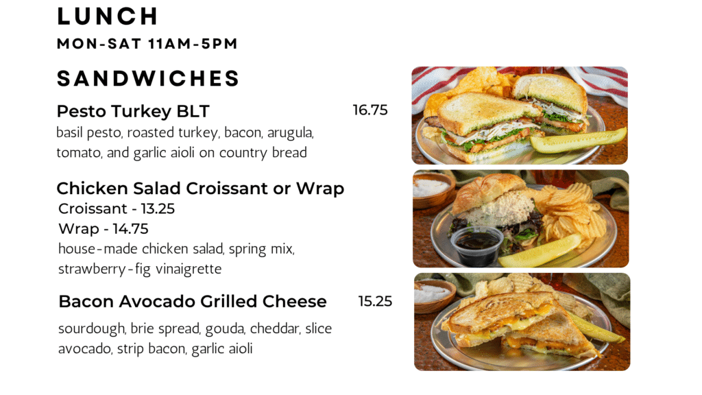SANDWICHES Pesto Turkey BLT basil pesto, roasted turkey, bacon, arugula, tomato, and garlic aioli on country bread 16.75 Chicken Salad Croissant or Wrap house-made chicken salad, spring mix, strawberry-fig vinaigrette Bacon Avocado Grilled Cheese sourdough, brie spread, gouda, cheddar, slice avocado, strip bacon, garlic aioli 15.25 Lunch Mon-sat 11am-5pm Croissant - 13.25 Wrap - 14.75