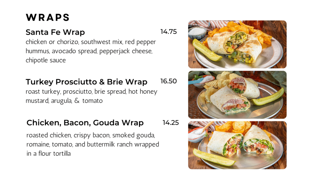 wraps Santa Fe Wrap chicken or chorizo, southwest mix, red pepper hummus, avocado spread, pepperjack cheese, chipotle sauce 14.75 Turkey Prosciutto & Brie Wrap roast turkey, prosciutto, brie spread, hot honey mustard, arugula, & tomato 16.50 Chicken, Bacon, Gouda Wrap roasted chicken, crispy bacon, smoked gouda, romaine, tomato, and buttermilk ranch wrapped in a flour tortilla 14.25