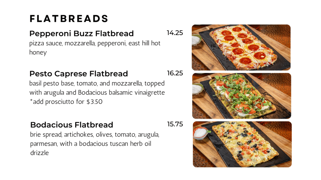 flatbreads Pepperoni Buzz Flatbread pizza sauce, mozzarella, pepperoni, east hill hot honey 14.25 Pesto Caprese Flatbread basil pesto base, tomato, and mozzarella, topped with arugula and Bodacious balsamic vinaigrette *add prosciutto for $3.50 16.25 Bodacious Flatbread brie spread, artichokes, olives, tomato, arugula, parmesan, with a bodacious tuscan herb oil drizzle 15.75