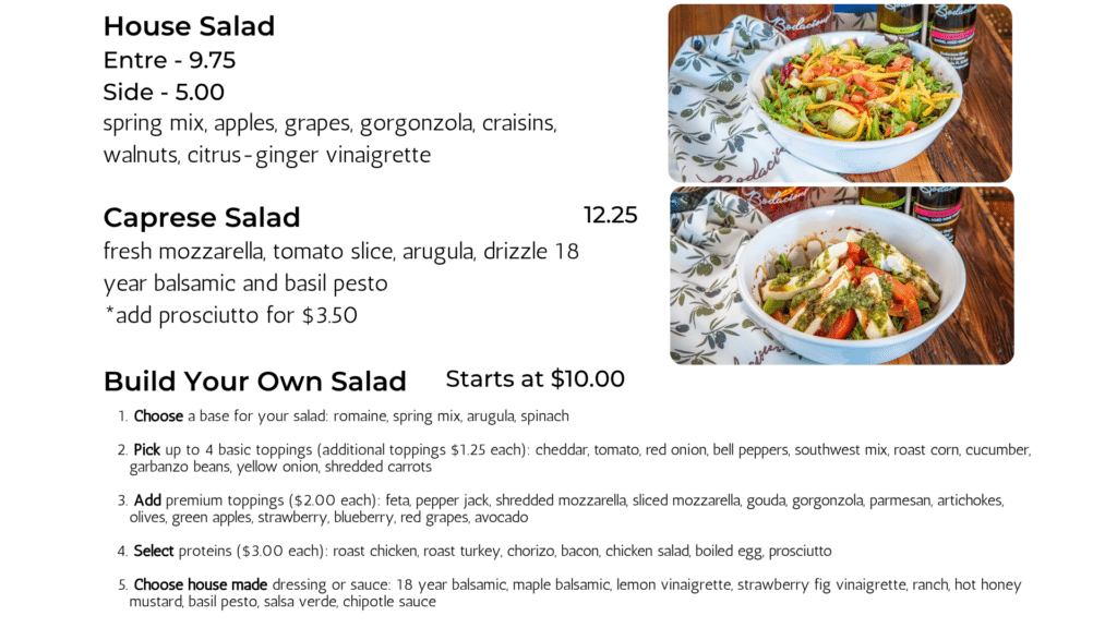 House Salad spring mix, apples, grapes, gorgonzola, craisins, walnuts, citrus-ginger vinaigrette Caprese Salad fresh mozzarella, tomato slice, arugula, drizzle 18 year balsamic and basil pesto *add prosciutto for $3.50 12.25 Build Your Own Salad Starts at $10.00 Entre - 9.75 Side - 5.00 Choose a base for your salad: romaine, spring mix, arugula, spinach Pick up to 4 basic toppings (additional toppings $1.25 each): cheddar, tomato, red onion, bell peppers, southwest mix, roast corn, cucumber, garbanzo beans, yellow onion, shredded carrots Add premium toppings ($2.00 each): feta, pepper jack, shredded mozzarella, sliced mozzarella, gouda, gorgonzola, parmesan, artichokes, olives, green apples, strawberry, blueberry, red grapes, avocado Select proteins ($3.00 each): roast chicken, roast turkey, chorizo, bacon, chicken salad, boiled egg, prosciutto Choose house made dressing or sauce: 18 year balsamic, maple balsamic, lemon vinaigrette, strawberry fig vinaigrette, ranch, hot honey mustard, basil pesto, salsa verde, chipotle sauce