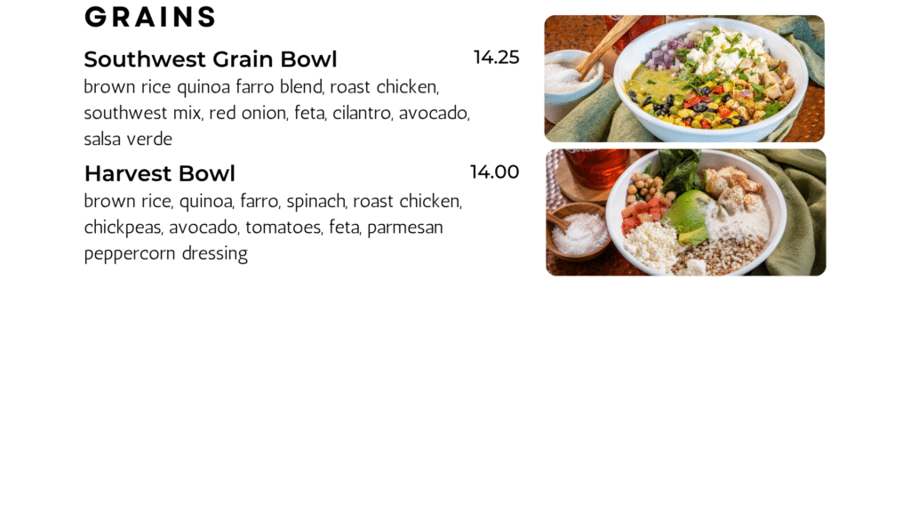 Grains Southwest Grain Bowl brown rice quinoa farro blend, roast chicken, southwest mix, red onion, feta, cilantro, avocado, salsa verde 14.25 Harvest Bowl brown rice, quinoa, farro, spinach, roast chicken, chickpeas, avocado, tomatoes, feta, parmesan peppercorn dressing 14.00
